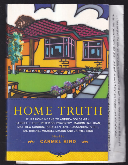 Home Truth ; What Home Means to Andrea Goldsmith, Gabrielle Lord, Peter Goldsworthy, Marion Halligan, Matthew Condon, Rosaleen Love, Cassandra Pybus, Ian Britain, Michael McGirr and Carmel Bird
